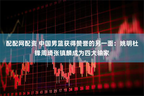 配配网配资 中国男篮获得赞誉的另一面：姚明杜锋周琦张镇麟成为四大输家