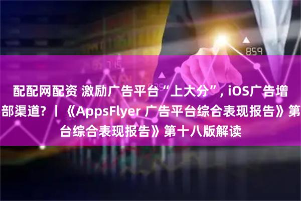 配配网配资 激励广告平台“上大分”, iOS广告增长流向中腰部渠道? 丨《AppsFlyer 广告平台综合表现报告》第十八版解读