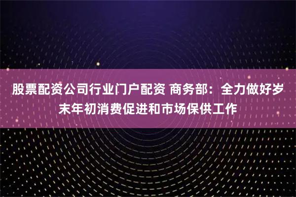 股票配资公司行业门户配资 商务部：全力做好岁末年初消费促进和市场保供工作