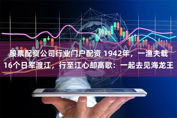 股票配资公司行业门户配资 1942年，一渔夫载16个日军渡江，行至江心却高歌：一起去见海龙王
