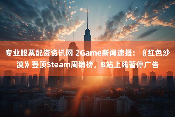 专业股票配资资讯网 2Game新闻速报：《红色沙漠》登顶Steam周销榜，B站上线暂停广告