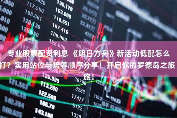 专业股票配资利息 《明日方舟》新活动低配怎么打？实用站位与培养顺序分享！开启你的罗德岛之旅！