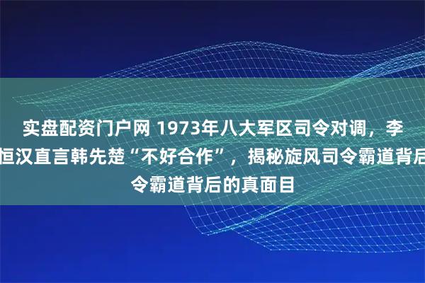 实盘配资门户网 1973年八大军区司令对调，李志民对冼恒汉直言韩先楚“不好合作”，揭秘旋风司令霸道背后的真面目