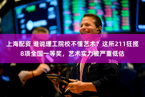 上海配资 谁说理工院校不懂艺术？这所211狂揽8项全国一等奖，艺术实力被严重低估