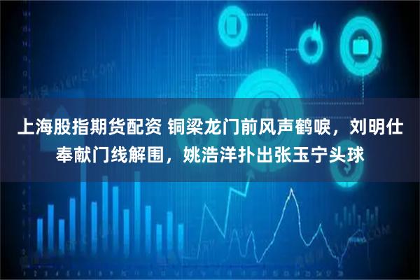 上海股指期货配资 铜梁龙门前风声鹤唳，刘明仕奉献门线解围，姚浩洋扑出张玉宁头球
